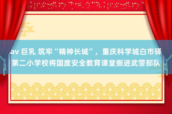 av 巨乳 筑牢“精神长城”，重庆科学城白市驿第二小学校将国度安全教育课堂搬进武警部队