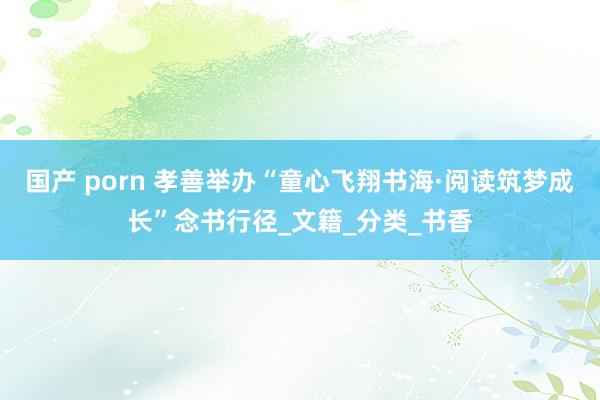 国产 porn 孝善举办“童心飞翔书海·阅读筑梦成长”念书行径_文籍_分类_书香
