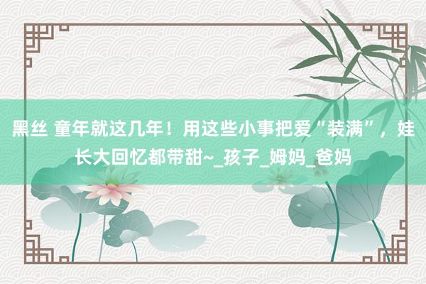 黑丝 童年就这几年！用这些小事把爱“装满”，娃长大回忆都带甜~_孩子_姆妈_爸妈