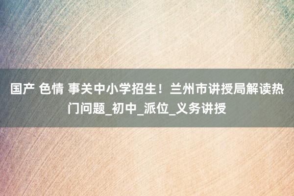 国产 色情 事关中小学招生！兰州市讲授局解读热门问题_初中_派位_义务讲授