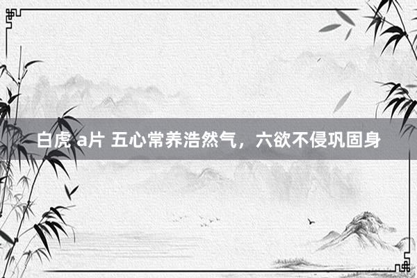 白虎 a片 五心常养浩然气，六欲不侵巩固身