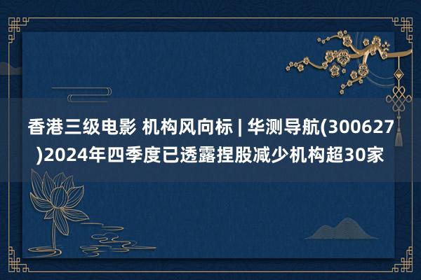 香港三级电影 机构风向标 | 华测导航(300627)2024年四季度已透露捏股减少机构超30家