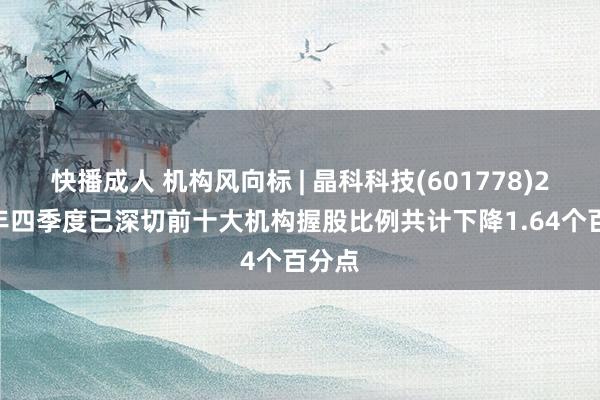 快播成人 机构风向标 | 晶科科技(601778)2024年四季度已深切前十大机构握股比例共计下降1.64个百分点