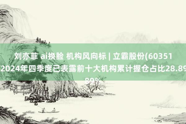 刘亦菲 ai换脸 机构风向标 | 立霸股份(603519)2024年四季度已表露前十大机构累计握仓占比28.89%