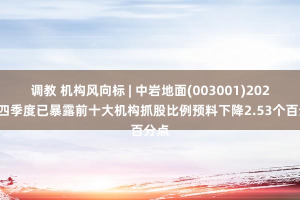 调教 机构风向标 | 中岩地面(003001)2024年四季度已暴露前十大机构抓股比例预料下降2.53个百分点