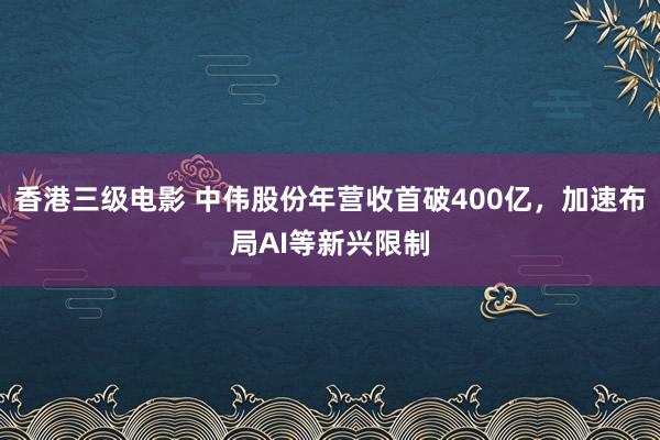 香港三级电影 中伟股份年营收首破400亿，加速布局AI等新兴限制