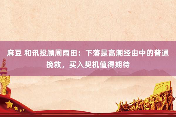 麻豆 和讯投顾周雨田：下落是高潮经由中的普通挽救，买入契机值得期待