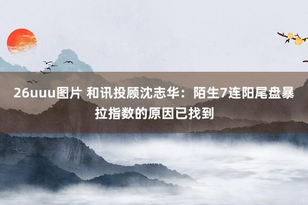 26uuu图片 和讯投顾沈志华：陌生7连阳尾盘暴拉指数的原因已找到