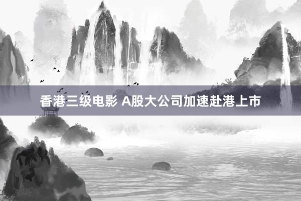 香港三级电影 A股大公司加速赴港上市