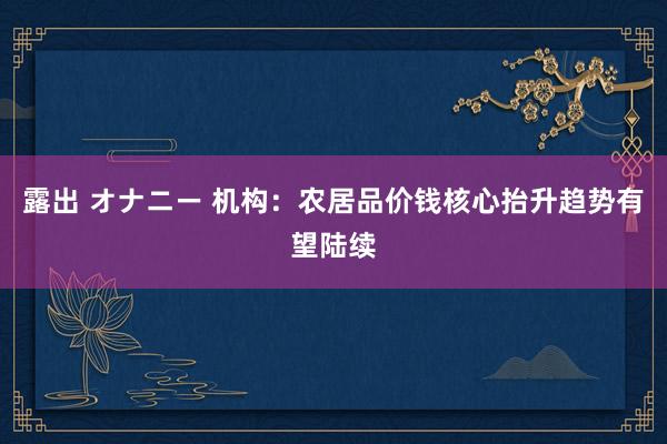 露出 オナニー 机构：农居品价钱核心抬升趋势有望陆续