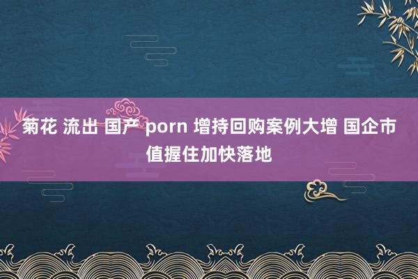菊花 流出 国产 porn 增持回购案例大增 国企市值握住加快落地