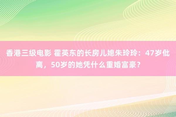 香港三级电影 霍英东的长房儿媳朱玲玲：47岁仳离，50岁的她凭什么重婚富豪？