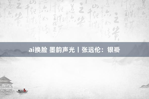 ai换脸 墨韵声光丨张远伦：银褂