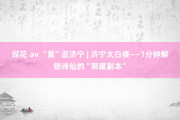 探花 av “爱”逛济宁 | 济宁太白楼——1分钟解锁诗仙的“荫藏副本”