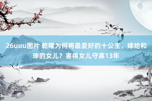 26uuu图片 乾隆为何将最爱好的十公主，嫁给和珅的女儿？害得女儿守寡13年