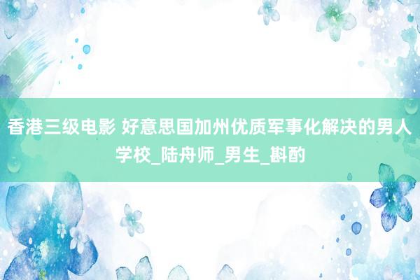 香港三级电影 好意思国加州优质军事化解决的男人学校_陆舟师_男生_斟酌