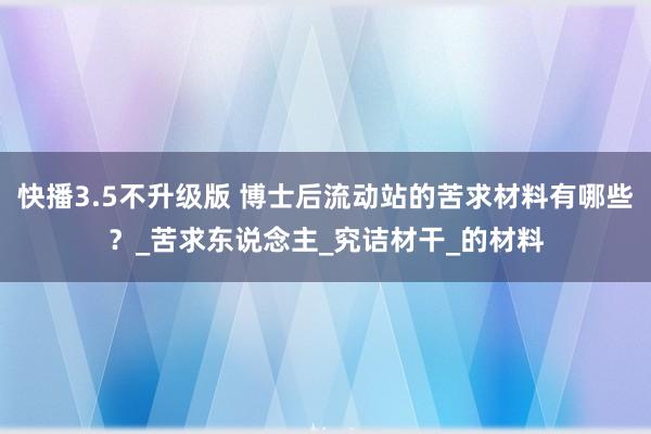 快播3.5不升级版 博士后流动站的苦求材料有哪些？_苦求东说念主_究诘材干_的材料