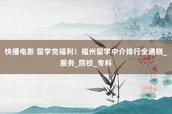 快播电影 留学党福利！福州留学中介排行全通晓_服务_院校_专科