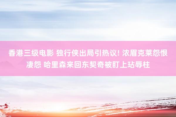 香港三级电影 独行侠出局引热议! 浓眉克莱怨恨凄怨 哈里森来回东契奇被盯上玷辱柱