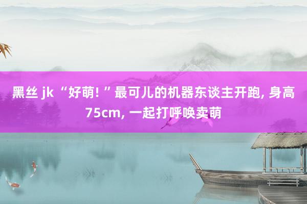 黑丝 jk “好萌! ”最可儿的机器东谈主开跑， 身高75cm， 一起打呼唤卖萌