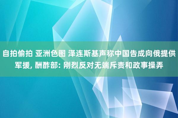 自拍偷拍 亚洲色图 泽连斯基声称中国告成向俄提供军援， 酬酢部: 刚烈反对无端斥责和政事操弄