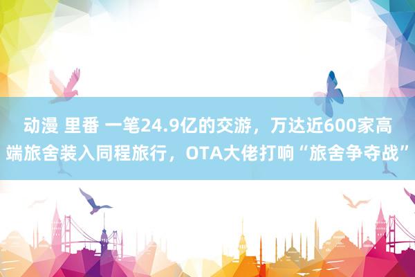 动漫 里番 一笔24.9亿的交游，万达近600家高端旅舍装入同程旅行，OTA大佬打响“旅舍争夺战”