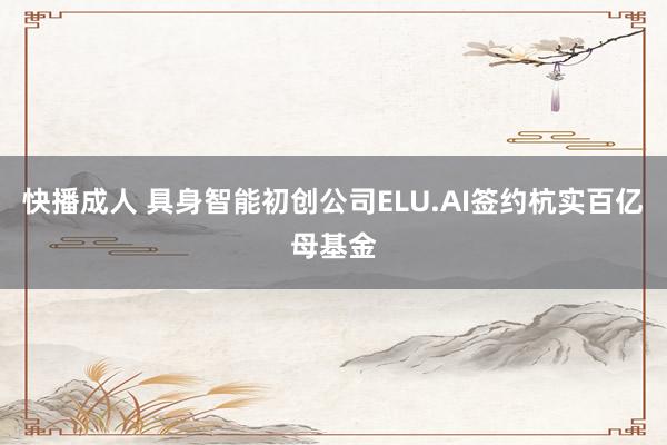 快播成人 具身智能初创公司ELU.AI签约杭实百亿母基金