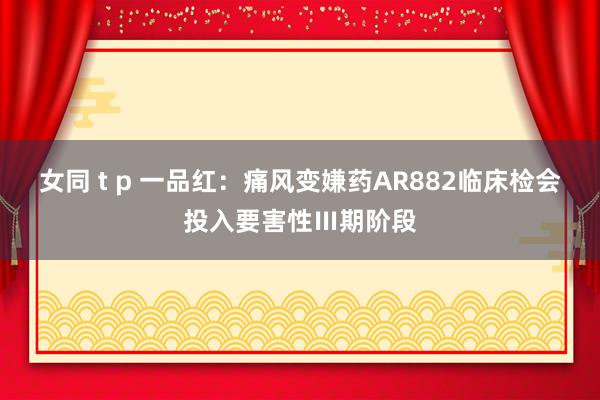 女同 t p 一品红：痛风变嫌药AR882临床检会投入要害性Ⅲ期阶段