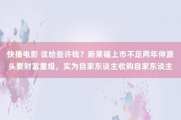 快播电影 该给些许钱？新莱福上市不足两年伸源头要财富重组，实为自家东谈主收购自家东谈主