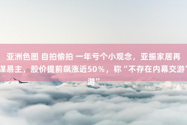 亚洲色图 自拍偷拍 一年亏个小观念，亚振家居再谋易主，股价提前飙涨近50％，称“不存在内幕交游”