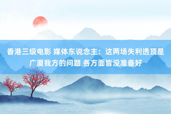 香港三级电影 媒体东说念主：这两场失利透顶是广厦我方的问题 各方面皆没准备好