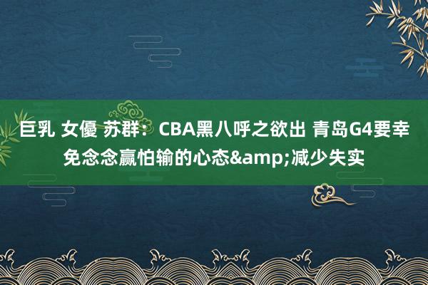 巨乳 女優 苏群：CBA黑八呼之欲出 青岛G4要幸免念念赢怕输的心态&减少失实
