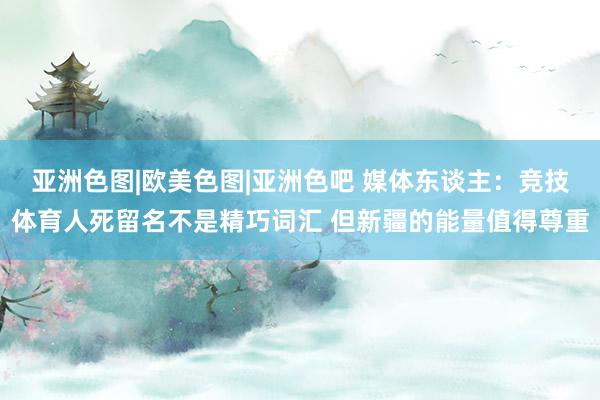 亚洲色图|欧美色图|亚洲色吧 媒体东谈主：竞技体育人死留名不是精巧词汇 但新疆的能量值得尊重