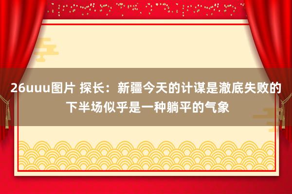26uuu图片 探长：新疆今天的计谋是澈底失败的 下半场似乎是一种躺平的气象