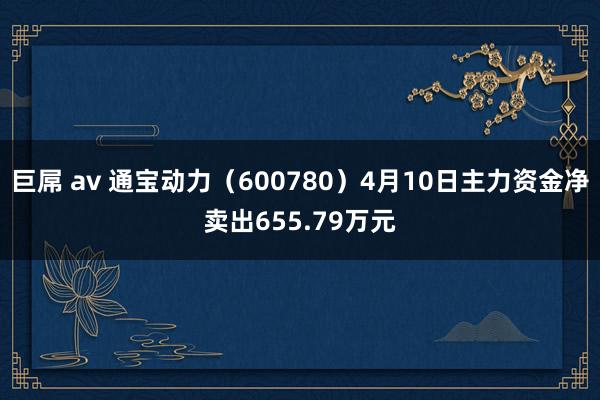 巨屌 av 通宝动力（600780）4月10日主力资金净卖出655.79万元