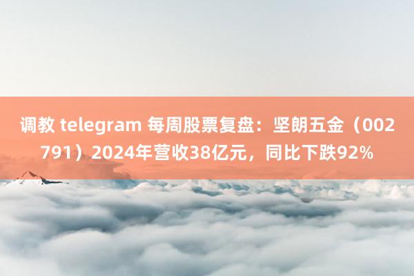 调教 telegram 每周股票复盘：坚朗五金（002791）2024年营收38亿元，同比下跌92%