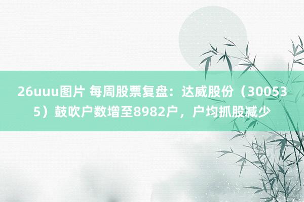 26uuu图片 每周股票复盘：达威股份（300535）鼓吹户数增至8982户，户均抓股减少