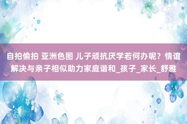 自拍偷拍 亚洲色图 儿子顽抗厌学若何办呢？情谊解决与亲子相似助力家庭谐和_孩子_家长_舒雅