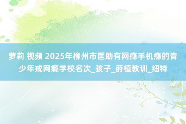 萝莉 视频 2025年柳州市匡助有网瘾手机瘾的青少年戒网瘾学校名次_孩子_莳植教训_纽特