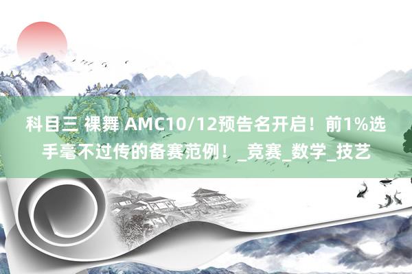 科目三 裸舞 AMC10/12预告名开启！前1%选手毫不过传的备赛范例！_竞赛_数学_技艺