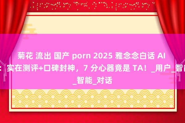 菊花 流出 国产 porn 2025 雅念念白话 AI 巅峰榜：实在测评+口碑封神，7 分心器竟是 TA！_用户_智能_对话
