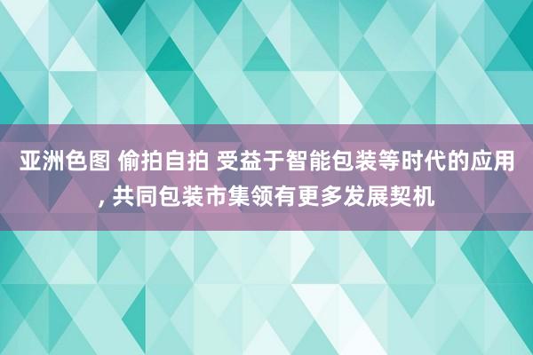 亚洲色图 偷拍自拍 受益于智能包装等时代的应用， 共同包装市集领有更多发展契机