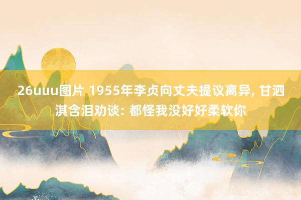 26uuu图片 1955年李贞向丈夫提议离异， 甘泗淇含泪劝谈: 都怪我没好好柔软你