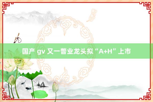 国产 gv 又一瞥业龙头拟“A+H”上市