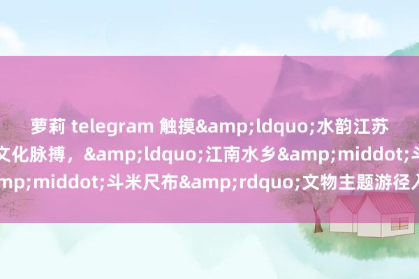 萝莉 telegram 触摸&ldquo;水韵江苏&rdquo;历史文化脉搏，&ldquo;江南水乡&middot;斗米尺布&rdquo;文物主题游径入选十佳案例