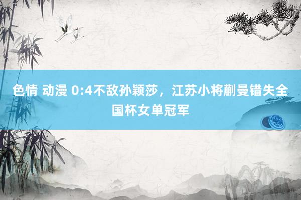 色情 动漫 0:4不敌孙颖莎，江苏小将蒯曼错失全国杯女单冠军