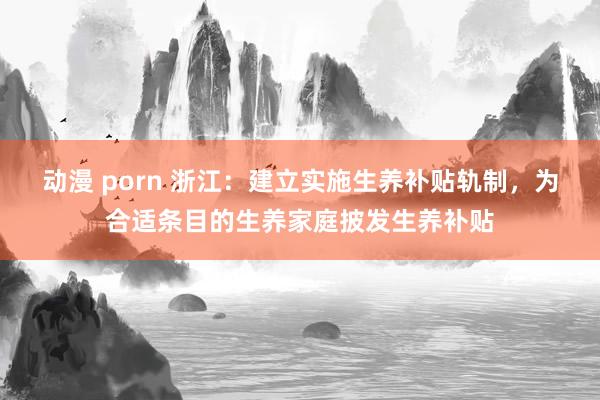 动漫 porn 浙江：建立实施生养补贴轨制，为合适条目的生养家庭披发生养补贴