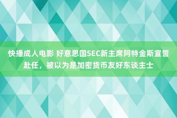 快播成人电影 好意思国SEC新主席阿特金斯宣誓赴任，被以为是加密货币友好东谈主士