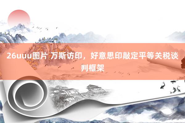 26uuu图片 万斯访印，好意思印敲定平等关税谈判框架