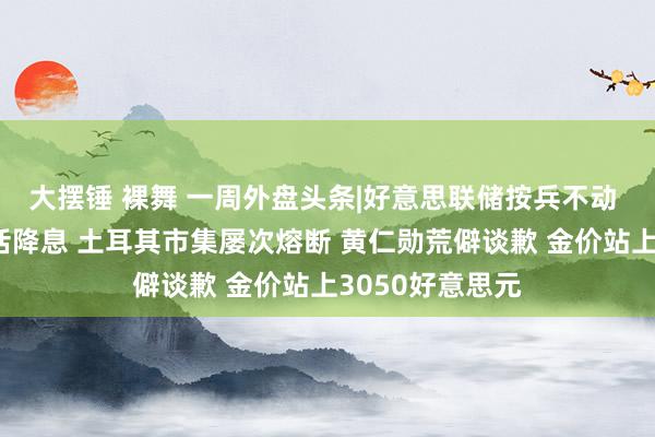 大摆锤 裸舞 一周外盘头条|好意思联储按兵不动 特朗普两次喊话降息 土耳其市集屡次熔断 黄仁勋荒僻谈歉 金价站上3050好意思元